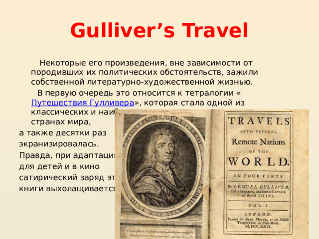 Gulliver’s Travel Некоторые его произведения, вне зависимости от породивших их политических обстоятельств, зажили собственной литературно-художественной жизнью. В первую очередь это относится к тетралогии « Путешествия Гулливера », которая стала одной из классических и наиболее часто читаемых книг во многих странах мира, а также десятки раз экранизировалась. Правда, при адаптации для детей и в кино сатирический заряд этой книги выхолащивается. 