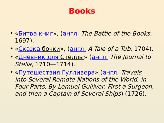 Books « Битва книг », ( англ.   The Battle of the Books , 1697). « Сказка бочки », ( англ.   A Tale of a Tub , 1704). « Дневник для Стеллы » ( англ.   The Journal to Stella , 1710—1714). « Путешествия Гулливера » ( англ.   Travels into Several Remote Nations of the World, in Four Parts. By Lemuel Gulliver, First a Surgeon, and then a Captain of Several Ships ) (1726). 