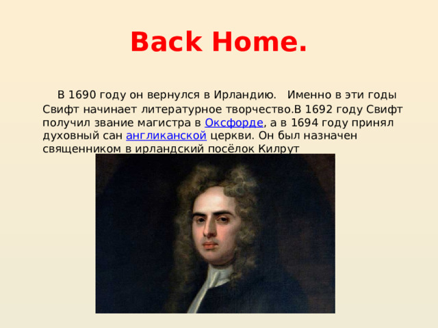 Back Home. В 1690 году он вернулся в Ирландию.   Именно в эти годы Свифт начинает литературное творчество.В 1692 году Свифт получил звание магистра в  Оксфорде , а в 1694 году принял духовный сан  англиканской  церкви. Он был назначен священником в ирландский посёлок Килрут 