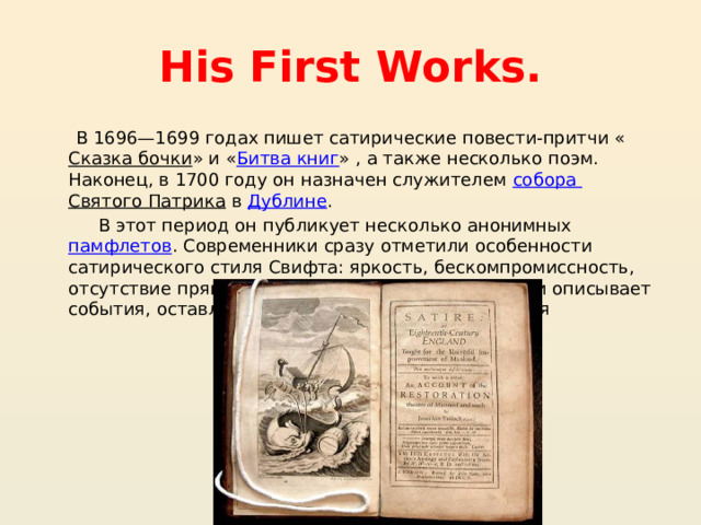 His First Works. В 1696—1699 годах пишет сатирические повести-притчи « Сказка бочки » и « Битва книг » , а также несколько поэм. Наконец, в 1700 году он назначен служителем собора Святого Патрика  в  Дублине . В этот период он публикует несколько анонимных  памфлетов . Современники сразу отметили особенности сатирического стиля Свифта: яркость, бескомпромиссность, отсутствие прямой проповеди — автор иронически описывает события, оставляя выводы на усмотрение читателя 