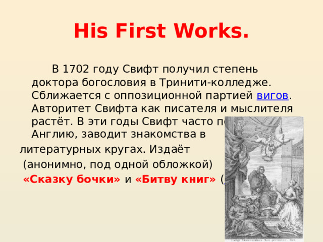 His First Works. В 1702 году Свифт получил степень доктора богословия в Тринити-колледже. Сближается с оппозиционной партией  вигов . Авторитет Свифта как писателя и мыслителя растёт. В эти годы Свифт часто посещает Англию, заводит знакомства в литературных кругах. Издаёт (анонимно, под одной обложкой) «Сказку бочки» и «Битву книг» ( 1704 ) 