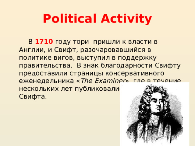 Political Activity В 1710 году тори пришли к власти в Англии, и Свифт, разочаровавшийся в политике вигов, выступил в поддержку правительства.  В знак благодарности Свифту предоставили страницы консервативного еженедельника « The Examiner », где в течение нескольких лет публиковались памфлеты Свифта. 