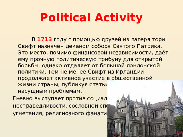 Political Activity В 1713  году с помощью друзей из лагеря тори Свифт назначен деканом собора Святого Патрика. Это место, помимо финансовой независимости, даёт ему прочную политическую трибуну для открытой борьбы, однако отдаляет от большой лондонской политики. Тем не менее Свифт из Ирландии продолжает активное участие в общественной жизни страны, публикуя статьи и памфлеты по насущным проблемам. Гневно выступает против социальной несправедливости, сословной спеси, угнетения, религиозного фанатизма . 