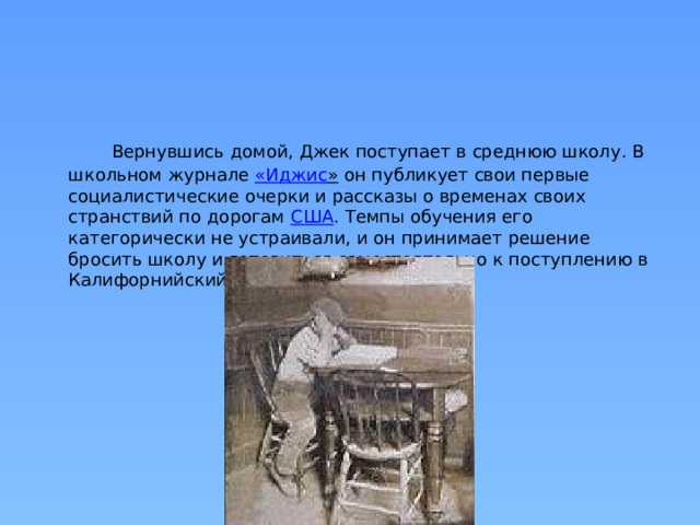  Вернувшись домой, Джек поступает в среднюю школу. В школьном журнале  « Иджис »  он публикует свои первые социалистические очерки и рассказы о временах своих странствий по дорогам  США . Темпы обучения его категорически не устраивали, и он принимает решение бросить школу и готовиться самостоятельно к поступлению в Калифорнийский университет. 