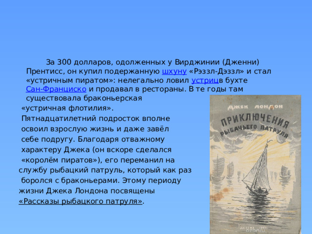  За 300 долларов, одолженных у Вирджинии (Дженни) Прентисс, он купил подержанную  шхуну  «Рэззл-Дэззл» и стал «устричным пиратом»: нелегально ловил  устриц в бухте  Сан-Франциско  и продавал в рестораны. В те годы там существовала браконьерская  «устричная флотилия».  Пятнадцатилетний подросток вполне  освоил взрослую жизнь и даже завёл  себе подругу. Благодаря отважному  характеру Джека (он вскоре сделался  «королём пиратов»), его переманил на службу рыбацкий патруль, который как раз  боролся с браконьерами. Этому периоду жизни Джека Лондона посвящены  «Рассказы рыбацкого патруля» . 