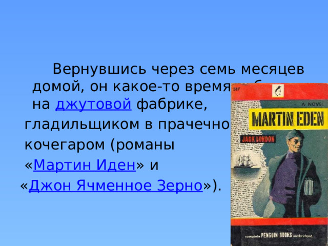  Вернувшись через семь месяцев домой, он какое-то время работал на  джутовой  фабрике,  гладильщиком в прачечной и  кочегаром (романы  « Мартин Иден » и « Джон Ячменное Зерно »). 