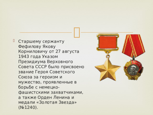 Старшему сержанту Фефилову Якову Корниловичу от 27 августа 1943 года Указом Президиума Верховного Совета СССР было присвоено звание Героя Советского Союза за героизм и мужество, проявленные в борьбе с немецко-фашистскими захватчиками, а также Орден Ленина и медали «Золотая Звезда» (№1240). 