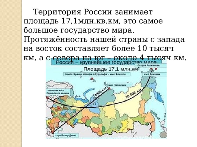  Территория России занимает площадь 17,1млн.кв.км, это самое большое государство мира. Протяжённость нашей страны с запада на восток составляет более 10 тысяч км, а с севера на юг – около 4 тысяч км. 