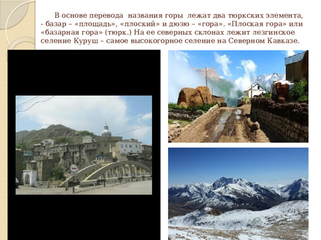  В основе перевода названия горы лежат два тюркских элемента, - базар – «площадь», «плоский» и дюзю – «гора». «Плоская гора» или «базарная гора» (тюрк.) На ее северных склонах лежит лезгинское селение Куруш – самое высокогорное селение на Северном Кавказе. 