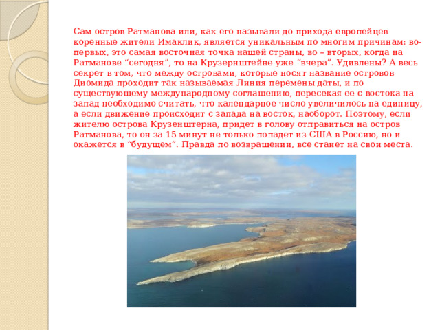 Сам остров Ратманова или, как его называли до прихода европейцев коренные жители Имаклик, является уникальным по многим причинам: во-первых, это самая восточная точка нашей страны, во – вторых, когда на Ратманове “сегодня”, то на Крузернштейне уже “вчера”. Удивлены? А весь секрет в том, что между островами, которые носят название островов Диомида проходит так называемая Линия перемены даты, и по существующему международному соглашению, пересекая ее с востока на запад необходимо считать, что календарное число увеличилось на единицу, а если движение происходит с запада на восток, наоборот. Поэтому, если жителю острова Крузенштерна, придет в голову отправиться на остров Ратманова, то он за 15 минут не только попадет из США в Россию, но и окажется в “будущем”. Правда по возвращении, все станет на свои места. 