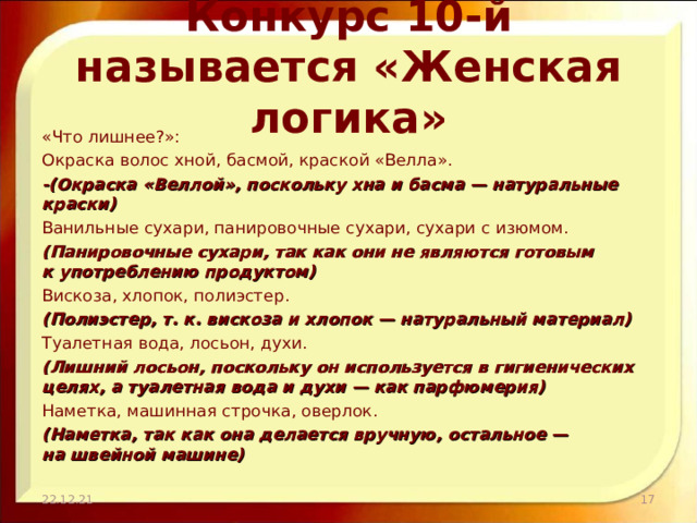 Конкурс 10-й называется «Женская логика» «Что лишнее?»: Окраска волос хной, басмой, краской «Велла». -(Окраска «Веллой», поскольку хна и басма — натуральные краски) Ванильные сухари, панировочные сухари, сухари с изюмом. (Панировочные сухари, так как они не являются готовым к употреблению продуктом) Вискоза, хлопок, полиэстер. (Полиэстер, т. к. вискоза и хлопок — натуральный материал) Туалетная вода, лосьон, духи. (Лишний лосьон, поскольку он используется в гигиенических целях, а туалетная вода и духи — как парфюмерия) Наметка, машинная строчка, оверлок. (Наметка, так как она делается вручную, остальное — на швейной машине) 22.12.21  