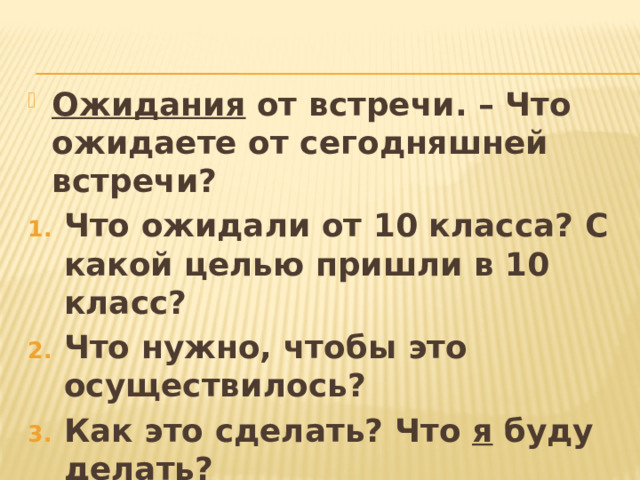 Ожидания от встречи. – Что ожидаете от сегодняшней встречи? Что ожидали от 10 класса? С какой целью пришли в 10 класс? Что нужно, чтобы это осуществилось? Как это сделать? Что я буду делать? Рефлексия. С чем уходите? Какая информация была полезной сегодня для Вас? 