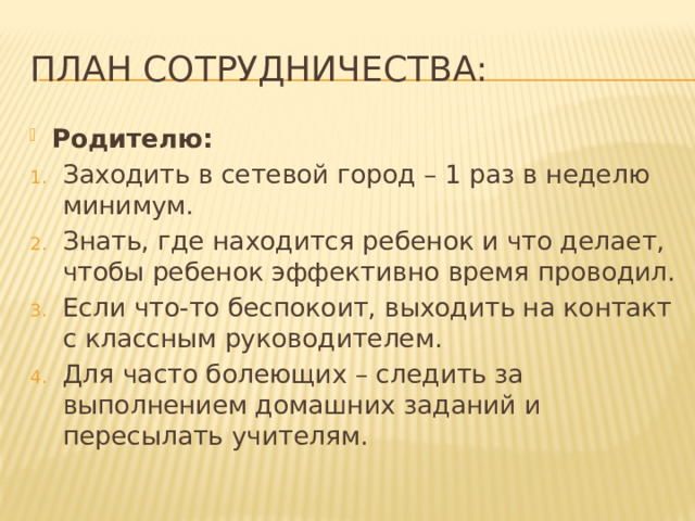 План Сотрудничества: Родителю: Заходить в сетевой город – 1 раз в неделю минимум. Знать, где находится ребенок и что делает, чтобы ребенок эффективно время проводил. Если что-то беспокоит, выходить на контакт с классным руководителем. Для часто болеющих – следить за выполнением домашних заданий и пересылать учителям. 