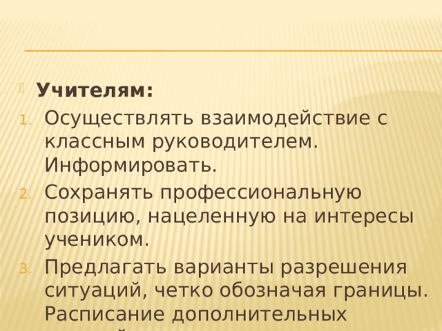 Учителям: Осуществлять взаимодействие с классным руководителем. Информировать. Сохранять профессиональную позицию, нацеленную на интересы учеником. Предлагать варианты разрешения ситуаций, четко обозначая границы. Расписание дополнительных занятий. 