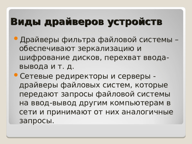 Виды драйверов устройств Драйверы фильтра файловой системы – обеспечивают зеркализацию и шифрование дисков, перехват ввода-вывода и т. д. Сетевые редиректоры и серверы - драйверы файловых систем, которые передают запросы файловой системы на ввод-вывод другим компьютерам в сети и принимают от них аналогичные запросы.   