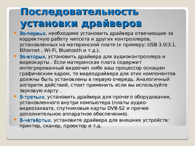 Последовательность установки драйверов Во-первых , необходимо установить драйвера отвечающие за корректную работу чипсета и других контроллеров, установленных на материнской плате (к примеру: USB 3.0/3.1, Ethernet , Wi-Fi, Bluetooth и т.д.). Во-вторых , установить драйвера для аудиоконтроллера и видеокарты . Если материнская плата содержит интегрированный видеочип либо ваш процессор оснащен графическим ядром, то видеодрайвера для этих компонентов должны быть установлены в первую очередь. Аналогичный алгоритм действий, стоит применить если вы используйте звуковую карту . В-третьих , установить драйвера для прочего оборудования, установленного внутри компьютера (платы аудио- видеозахвата, спутниковые карты DVB-S2 и прочее дополнительное аппаратное обеспечение). В-четвёртых , установите драйвера для внешних устройств: принтер, сканер , проектор и т.д. 