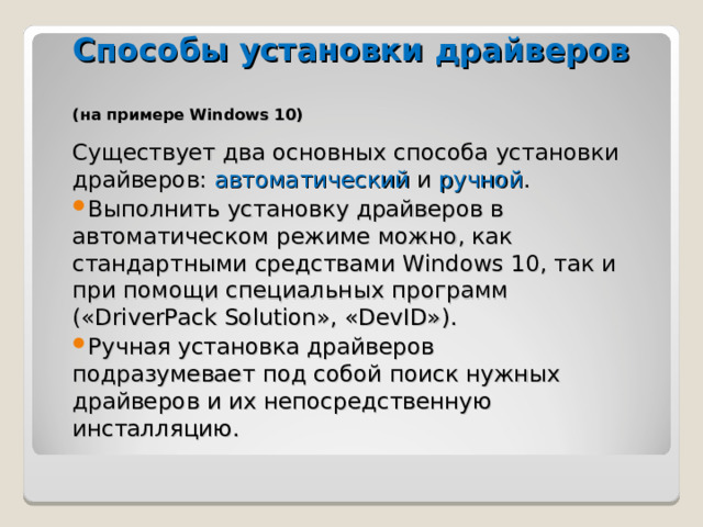 Способы установки драйверов  (на примере Windows 10) Существует два основных способа установки драйверов: автоматический и ручной . Выполнить установку драйверов в автоматическом режиме можно, как стандартными средствами Windows 10, так и при помощи специальных программ («DriverPack Solution», «DevID»). Ручная установка драйверов подразумевает под собой поиск нужных драйверов и их непосредственную инсталляцию. 