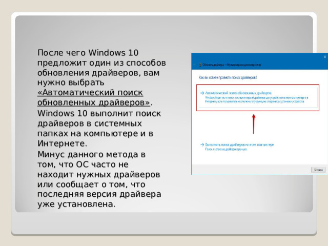 После чего Windows 10 предложит один из способов обновления драйверов, вам нужно выбрать «Автоматический поиск обновленных драйверов» . Windows 10 выполнит поиск драйверов в системных папках на компьютере и в Интернете. Минус данного метода в том, что ОС часто не находит нужных драйверов или сообщает о том, что последняя версия драйвера уже установлена. 
