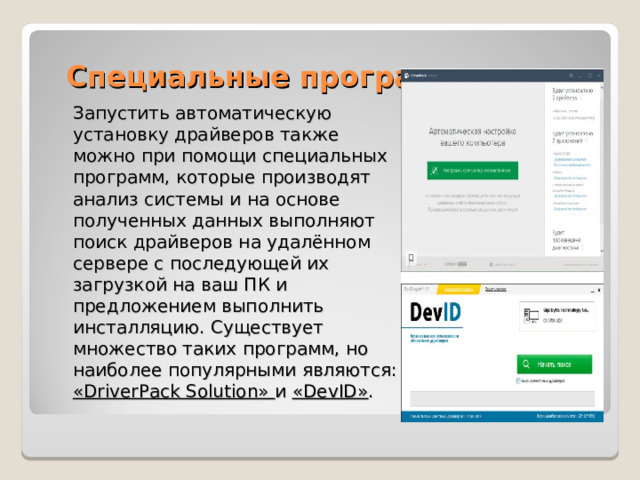 Специальные программы Запустить автоматическую установку драйверов также можно при помощи специальных программ, которые производят анализ системы и на основе полученных данных выполняют поиск драйверов на удалённом сервере с последующей их загрузкой на ваш ПК и предложением выполнить инсталляцию. Существует множество таких программ, но наиболее популярными являются: «DriverPack Solution» и «DevID» . 