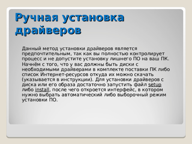 Ручная установка драйверов Данный метод установки драйверов является предпочтительным, так как вы полностью контролирует процесс и не допустите установку лишнего ПО на ваш ПК. Начнём с того, что у вас должны быть диски с необходимыми драйверами в комплекте поставки ПК либо список Интернет-ресурсов откуда их можно скачать (указывается в инструкции). Для установки драйверов с диска или его образа достаточно запустить файл setup либо install , после чего откроется интерфейс, в котором нужно выбрать автоматический либо выборочный режим установки ПО. 