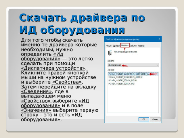 Скачать драйвера по ИД оборудования Для того чтобы скачать именно те драйвера которые необходимы, нужно определить «Ид оборудования» — это легко сделать при помощи «Диспетчера устройств» . Кликните правой кнопкой мыши на нужном устройстве и выберите «Свойства» .  Затем перейдите на вкладку «Сведения» , где в выпадающем меню «Свойство» выберите «ИД оборудования» и в поле «Значения» выберите первую строку – это и есть «ИД оборудования». 