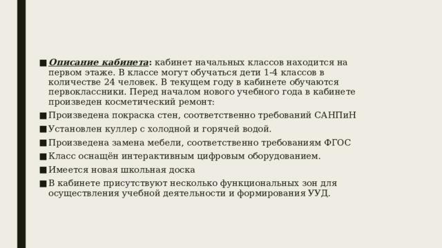 Описание кабинета : кабинет начальных классов находится на первом этаже. В классе могут обучаться дети 1-4 классов в количестве 24 человек. В текущем году в кабинете обучаются первоклассники. Перед началом нового учебного года в кабинете произведен косметический ремонт: Произведена покраска стен, соответственно требований САНПиН Установлен куллер с холодной и горячей водой. Произведена замена мебели, соответственно требованиям ФГОС Класс оснащён интерактивным цифровым оборудованием. Имеется новая школьная доска В кабинете присутствуют несколько функциональных зон для осуществления учебной деятельности и формирования УУД. 