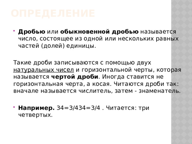 Определение   Дробью  или  обыкновенной дробью  называется число, состоящее из одной или нескольких равных частей (долей) единицы. Такие дроби записываются с помощью двух  натуральных чисел  и горизонтальной черты, которая называется  чертой дроби . Иногда ставится не горизонтальная черта, а косая. Читаются дроби так: вначале называется числитель, затем - знаменатель. Например.  34=3/434=3/4 . Читается: три четвертых. 