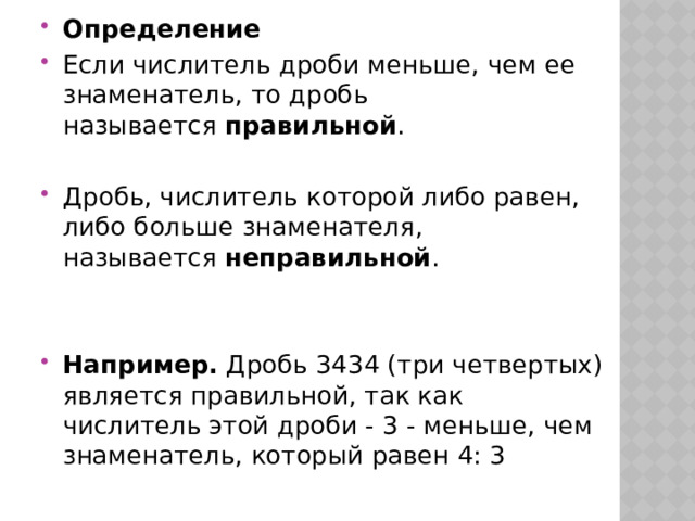 Определение Если числитель дроби меньше, чем ее знаменатель, то дробь называется  правильной . Дробь, числитель которой либо равен, либо больше знаменателя, называется  неправильной . Например.  Дробь 3434 (три четвертых) является правильной, так как числитель этой дроби - 3 - меньше, чем знаменатель, который равен 4: 3  