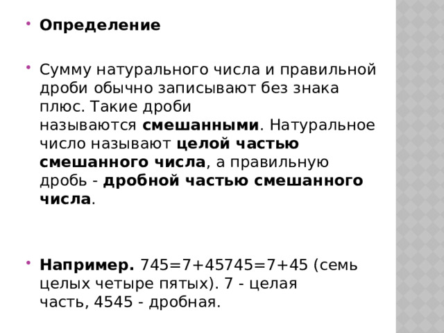 Определение  Сумму натурального числа и правильной дроби обычно записывают без знака плюс. Такие дроби называются  смешанными . Натуральное число называют  целой частью смешанного числа , а правильную дробь -  дробной частью смешанного числа . Например.  745=7+45745=7+45 (семь целых четыре пятых). 7 - целая часть, 4545 - дробная. 