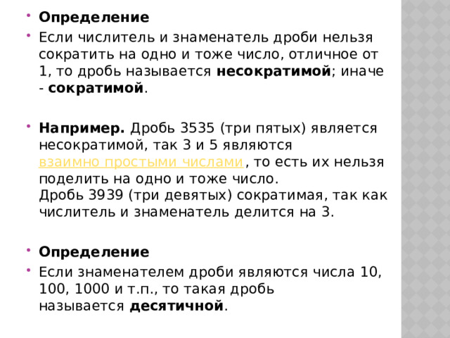 Определение Если числитель и знаменатель дроби нельзя сократить на одно и тоже число, отличное от 1, то дробь называется  несократимой ; иначе -  сократимой . Например.  Дробь 3535 (три пятых) является несократимой, так 3 и 5 являются  взаимно простыми числами , то есть их нельзя поделить на одно и тоже число. Дробь 3939 (три девятых) сократимая, так как числитель и знаменатель делится на 3. Определение Если знаменателем дроби являются числа 10, 100, 1000 и т.п., то такая дробь называется  десятичной . 