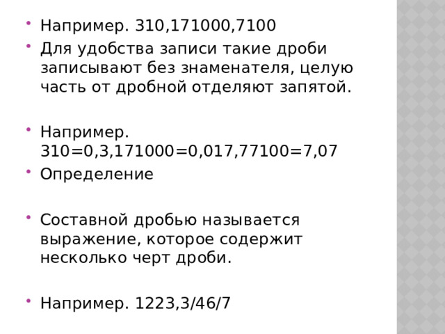 Например. 310,171000,7100 Для удобства записи такие дроби записывают без знаменателя, целую часть от дробной отделяют запятой. Например. 310=0,3,171000=0,017,77100=7,07 Определение Составной дробью называется выражение, которое содержит несколько черт дроби. Например. 1223,3/46/7 