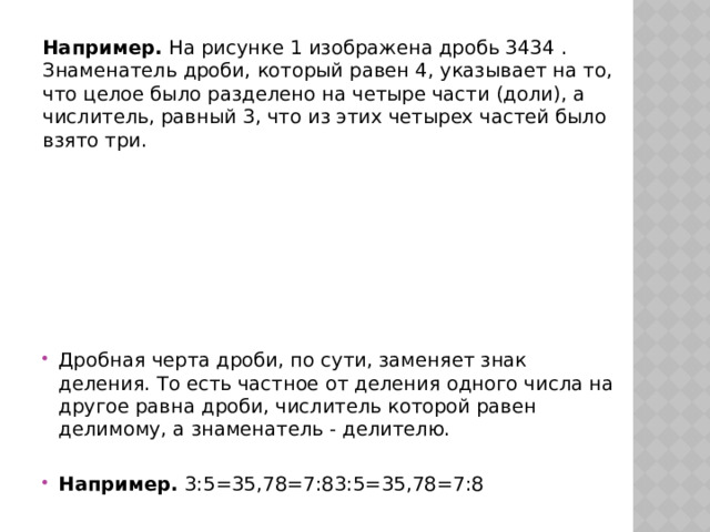 Например.  На рисунке 1 изображена дробь 3434 . Знаменатель дроби, который равен 4, указывает на то, что целое было разделено на четыре части (доли), а числитель, равный 3, что из этих четырех частей было взято три. Дробная черта дроби, по сути, заменяет знак деления. То есть частное от деления одного числа на другое равна дроби, числитель которой равен делимому, а знаменатель - делителю. Например.  3:5=35,78=7:83:5=35,78=7:8  