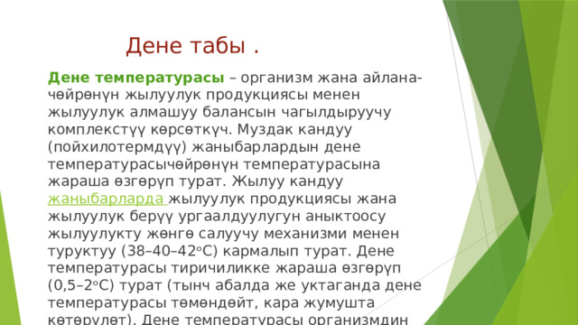 Дене табы . Дене температурасы  – организм жана айлана-чөйрөнүн жылуулук продукциясы менен жылуулук алмашуу балансын чагылдыруучу комплекстүү көрсөткүч. Муздак кандуу (пойхилотермдүү) жаныбарлардын дене температурасычөйрөнүн температурасына жараша өзгөрүп турат. Жылуу кандуу   жаныбарларда   жылуулук продукциясы жана жылуулук берүү ургаалдуулугун аныктоосу жылуулукту жөнгө салуучу механизми менен туруктуу (38–40–42ᵒС) кармалып турат. Дене температурасы тиричиликке жараша өзгөрүп (0,5–2ᵒС) турат (тынч абалда же уктаганда дене температурасы төмөндөйт, кара жумушта көтөрүлөт). Дене температурасы организмдин ички чөйрөсүнүн жана терисинин температурасы болуп айырмаланат. 