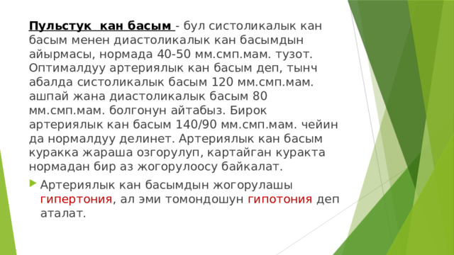 Пульстук кан басым - бул систоликалык кан басым менен диастоликалык кан басымдын айырмасы, нормада 40-50 мм.смп.мам. тузот. Оптималдуу артериялык кан басым деп, тынч абалда систоликалык басым 120 мм.смп.мам. ашпай жана диастоликалык басым 80 мм.смп.мам. болгонун айтабыз. Бирок артериялык кан басым 140/90 мм.смп.мам. чейин да нормалдуу делинет. Артериялык кан басым куракка жараша озгорулуп, картайган куракта нормадан бир аз жогорулоосу байкалат. Артериялык кан басымдын жогорулашы гипертония , ал эми томондошун гипотония деп аталат. 