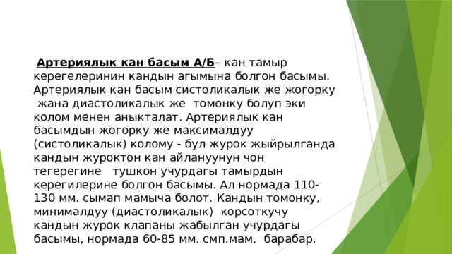  Артериялык кан басым А/Б – кан тамыр керегелеринин кандын агымына болгон басымы. Артериялык кан басым систоликалык же жогорку жана диастоликалык же томонку болуп эки колом менен аныкталат. Артериялык кан басымдын жогорку же максималдуу (систоликалык) колому - бул журок жыйрылганда кандын журоктон кан айлануунун чон тегерегине тушкон учурдагы тамырдын керегилерине болгон басымы. Ал нормада 110-130 мм. сымап мамыча болот. Кандын томонку, минималдуу (диастоликалык) корсоткучу кандын журок клапаны жабылган учурдагы басымы, нормада 60-85 мм. смп.мам. барабар. 