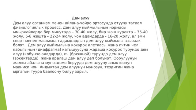 Дем алуу Дем алуу организм менен айлана-чойро ортосунда отуучу татаал физиологиялык процесс. Дем алуу кыймылынын нормасы ымыркайларда бир минутада – 30-40 жолу, бир жаш куракта – 35-40 жолу, 5-6 жашта – 22-24 жолу, чон адамдарда - 16-20 жолу, ал эми спорт менен машыккан адамдардын дем алуу кыймылы азыраак болот. Дем алуу кыймылына кокурок клеткасы жана ичтин чел кабыгынын (диафрагма) катышуусуна жараша кокурок турундо дем алуу (кобунчо аялдарда), ич (брюшной) турундо дем алуу (эркектерде) жана аралаш дем алуу деп болунот. Оорулуунун жалпы абалына муноздомо беруудо дем алууну аныктоонун мааниси чон. Андыктан дем алуунун мунозун, тездигин жана ыргагын туура баалоону билуу зарыл. 