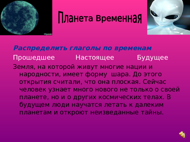 Распределить глаголы по временам Прошедшее Настоящее Будущее Земля, на которой живут многие нации и народности, имеет форму шара. До этого открытия считали, что она плоская. Сейчас человек узнает много нового не только о своей планете, но и о других космических телах. В будущем люди научатся летать к далеким планетам и откроют неизведанные тайны. 