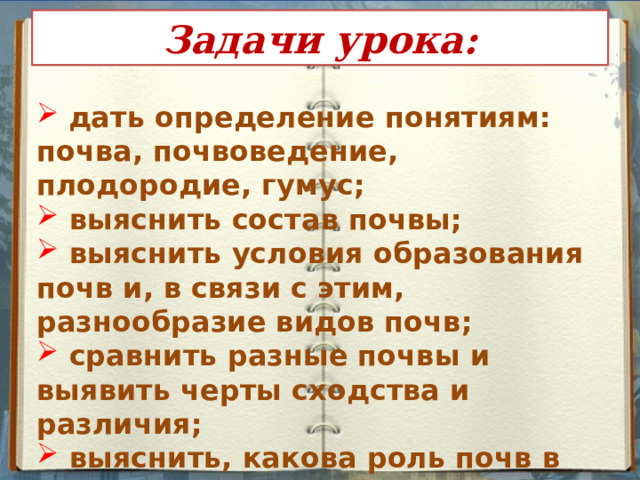 Задачи урока:  дать определение понятиям: почва, почвоведение, плодородие, гумус;  выяснить состав почвы;  выяснить условия образования почв и, в связи с этим, разнообразие видов почв;  сравнить разные почвы и выявить черты сходства и различия;  выяснить, какова роль почв в жизни человека.    