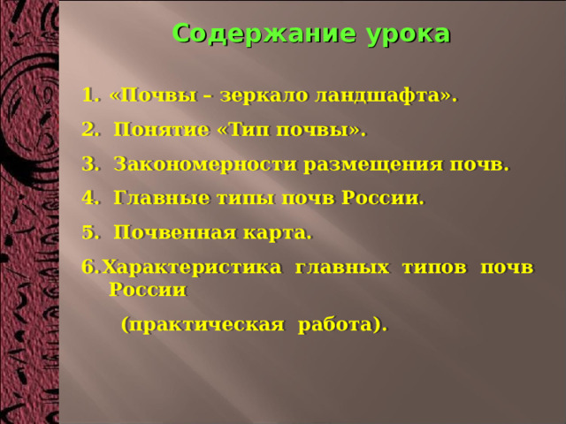 Содержание урока  «Почвы – зеркало ландшафта». 2. Понятие «Тип почвы». 3. Закономерности размещения почв. 4. Главные типы почв России. 5. Почвенная карта. Характеристика главных типов почв России  (практическая работа). 