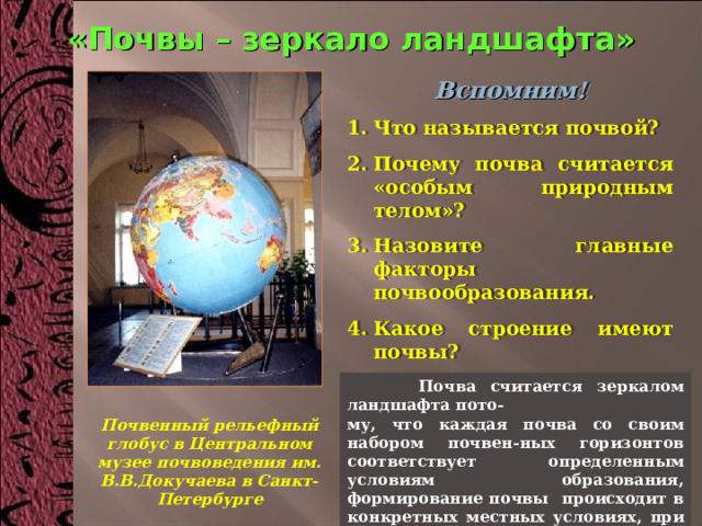 «Почвы – зеркало ландшафта» Вспомним! Что называется почвой? Почему почва считается «особым природным телом»? Назовите главные факторы почвообразования. Какое строение имеют почвы? Почему В.В.Докучаев называл почвы – «зеркалом ландшафта»?   Почва считается зеркалом ландшафта пото- му, что каждая почва со своим набором почвен-ных горизонтов соответствует определенным условиям образования, формирование почвы происходит в конкретных местных условиях, при определенном климате, под определенной растительностью. Почвенный рельефный глобус в Центральном музее почвоведения им. В.В.Докучаева в Санкт-Петербурге 