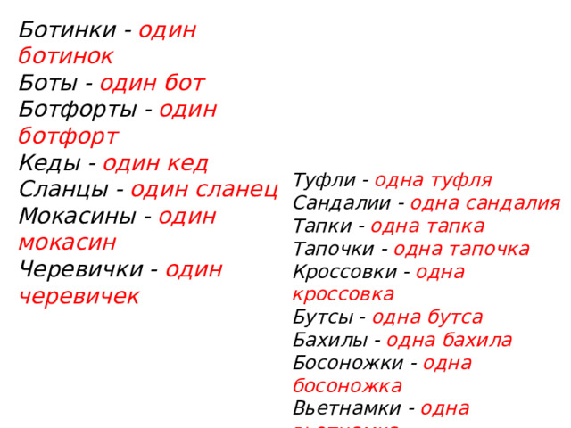 Ботинки - один ботинок    Боты - один бот  Ботфорты - один ботфорт  Кеды - один кед  Сланцы - один сланец  Мокасины - один мокасин  Черевички - один черевичек   Туфли - одна туфля    Сандалии - одна сандалия    Тапки - одна тапка    Тапочки - одна тапочка  Кроссовки - одна кроссовка    Бутсы - одна бутса  Бахилы - одна бахила  Босоножки - одна босоножка  Вьетнамки - одна вьетнамка Чешки – одна чешка 