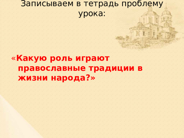 Записываем в тетрадь проблему урока:   « Какую роль играют православные традиции в жизни народа?»  