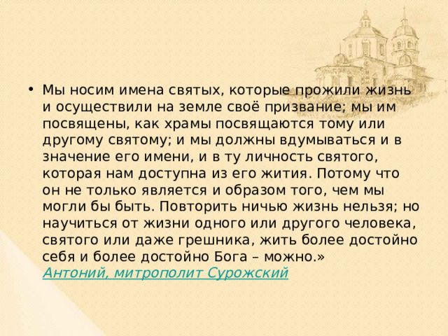 Мы носим имена святых, которые прожили жизнь и осуществили на земле своё призвание; мы им посвящены, как храмы посвящаются тому или другому святому; и мы должны вдумываться и в значение его имени, и в ту личность святого, которая нам доступна из его жития. Потому что он не только является и образом того, чем мы могли бы быть. Повторить ничью жизнь нельзя; но научиться от жизни одного или другого человека, святого или даже грешника, жить более достойно себя и более достойно Бога – можно.»  Антоний, митрополит Сурожский  