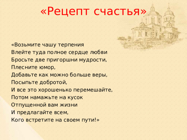 «Рецепт счастья»   «Возьмите чашу терпения Влейте туда полное сердце любви Бросьте две пригоршни мудрости, Плесните юмор, Добавьте как можно больше веры, Посыпьте добротой, И все это хорошенько перемешайте, Потом намажьте на кусок Отпущенной вам жизни И предлагайте всем, Кого встретите на своем пути!» 