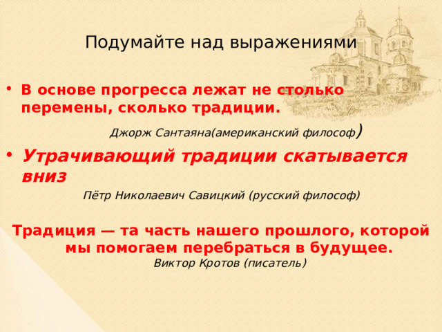 Подумайте над выражениями В основе прогресса лежат не столько перемены, сколько традиции.  Джорж Сантаяна(американский философ ) Утрачивающий традиции скатывается вниз Пётр Николаевич Савицкий (русский философ)  Традиция — та часть нашего прошлого, которой мы помогаем перебраться в будущее.  Виктор Кротов (писатель) 