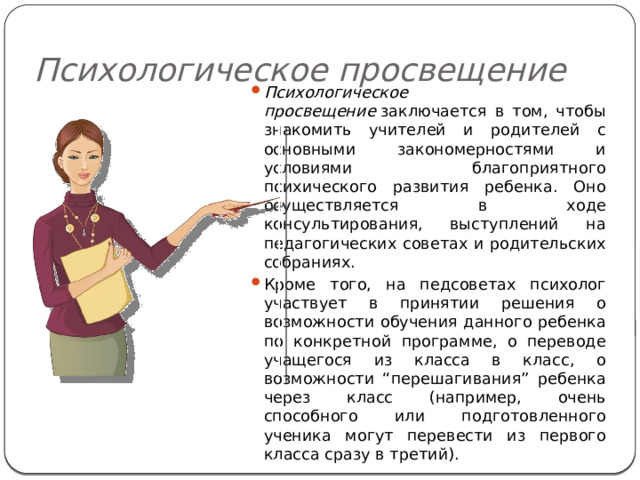 Психологическое просвещение Психологическое просвещение  заключается в том, чтобы знакомить учителей и родителей с основными закономерностями и условиями благоприятного психического развития ребенка. Оно осуществляется в ходе консультирования, выступлений на педагогических советах и родительских собраниях. Кроме того, на педсоветах психолог участвует в принятии решения о возможности обучения данного ребенка по конкретной программе, о переводе учащегося из класса в класс, о возможности “перешагивания” ребенка через класс (например, очень способного или подготовленного ученика могут перевести из первого класса сразу в третий). 