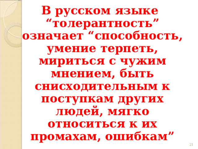 В русском языке “толерантность” означает “способность, умение терпеть, мириться с чужим мнением, быть снисходительным к поступкам других людей, мягко относиться к их промахам, ошибкам” 19 