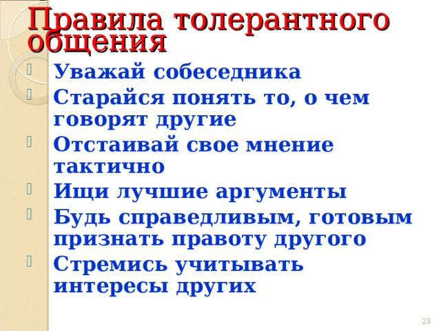 Правила толерантного общения Уважай собеседника Старайся понять то, о чем говорят другие Отстаивай свое мнение тактично Ищи лучшие аргументы Будь справедливым, готовым признать правоту другого Стремись учитывать интересы других 22 