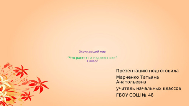            Окружающий мир   “Что растет на подоконнике”  1 класс Презентацию подготовила Марченко Татьяна Анатольевна учитель начальных классов ГБОУ СОШ № 48 