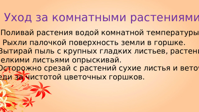 Уход за комнатными растениями 1. Поливай растения водой комнатной температуры. 2. Рыхли палочкой поверхность земли в горшке. 3. Вытирай пыль с крупных гладких листьев, растения с мелкими листьями опрыскивай. 4. Осторожно срезай с растений сухие листья и веточки. Следи за чистотой цветочных горшков. 
